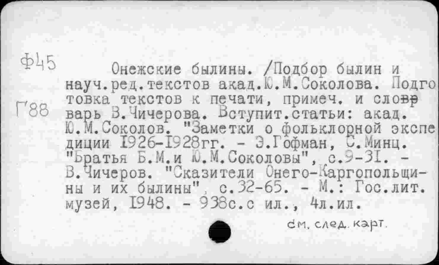 ﻿Г88
Онежские былины. /Подбор былин и науч.ред.текстов акад. 10. М. Соколова. Подго товка текстов к печати, примеч. и словр варь В.Чичерова. Вступит.статьи: акад.
Ю.М.Соколов. "Заметки о фольклорной экспе диции 1926“1928гг. - 3.Гофман, у.Минц. "Братья Б.М.и ю. М.Соколовы", с.9-31. -В.Чичеров. "Сказители Онего-/аргопольщи-ны и их былины": с.32-65. - М.: Гос.лит. музей, 1948. - 938с.с ил., 4л.ил.
dH. след карт.